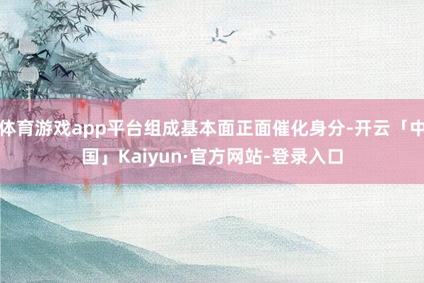 体育游戏app平台组成基本面正面催化身分-开云「中国」Kaiyun·官方网站-登录入口