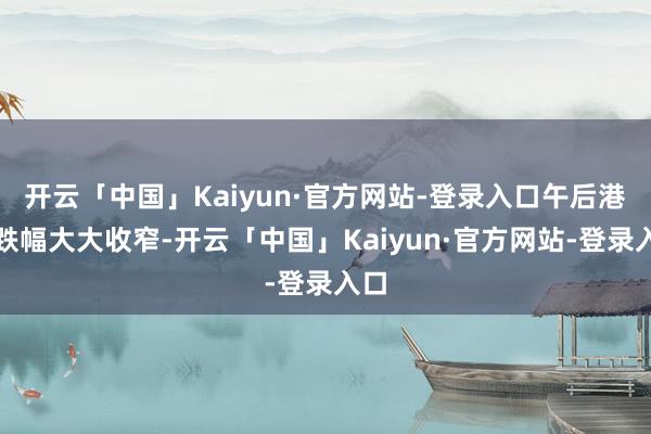 开云「中国」Kaiyun·官方网站-登录入口午后港股跌幅大大收窄-开云「中国」Kaiyun·官方网站-登录入口