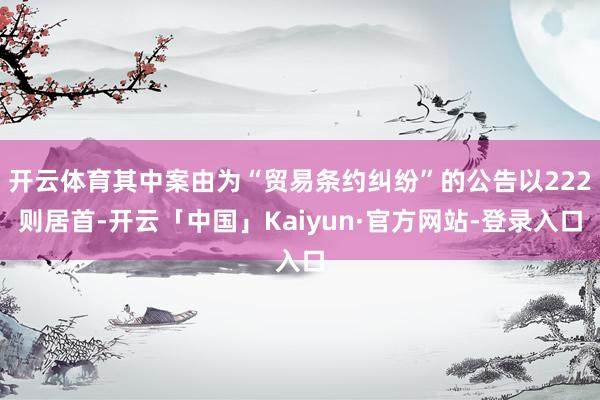 开云体育其中案由为“贸易条约纠纷”的公告以222则居首-开云「中国」Kaiyun·官方网站-登录入口