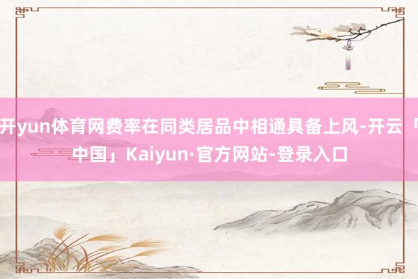 开yun体育网费率在同类居品中相通具备上风-开云「中国」Kaiyun·官方网站-登录入口