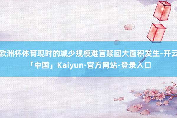 欧洲杯体育现时的减少规模难言赎回大面积发生-开云「中国」Kaiyun·官方网站-登录入口