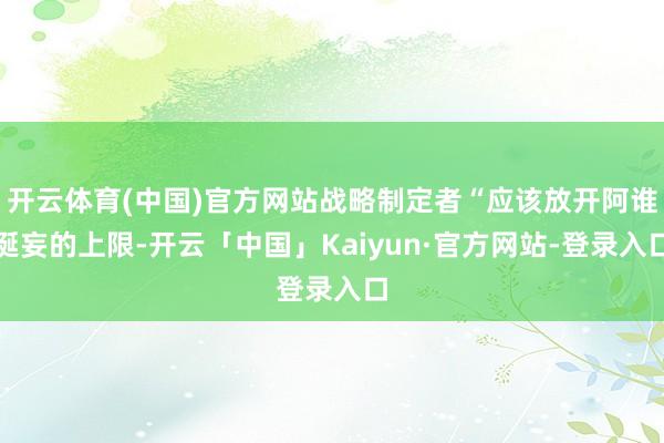 开云体育(中国)官方网站战略制定者“应该放开阿谁诞妄的上限-开云「中国」Kaiyun·官方网站-登录入口