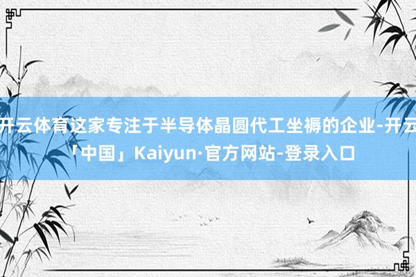 开云体育这家专注于半导体晶圆代工坐褥的企业-开云「中国」Kaiyun·官方网站-登录入口