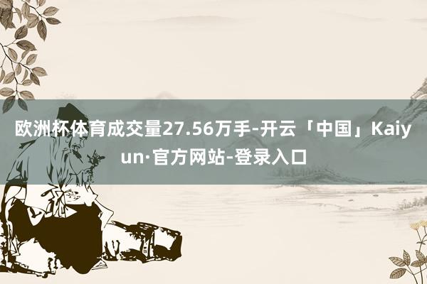 欧洲杯体育成交量27.56万手-开云「中国」Kaiyun·官方网站-登录入口