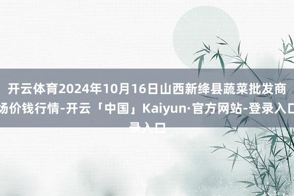 开云体育2024年10月16日山西新绛县蔬菜批发商场价钱行情-开云「中国」Kaiyun·官方网站-登录入口