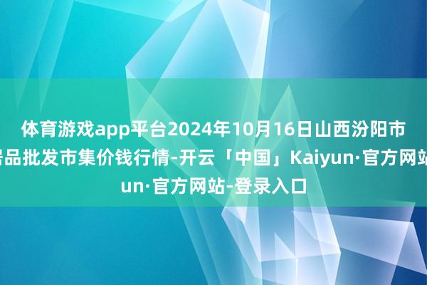 体育游戏app平台2024年10月16日山西汾阳市晋阳农副居品批发市集价钱行情-开云「中国」Kaiyun·官方网站-登录入口