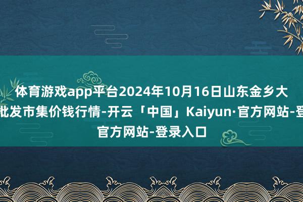 体育游戏app平台2024年10月16日山东金乡大蒜专科批发市集价钱行情-开云「中国」Kaiyun·官方网站-登录入口