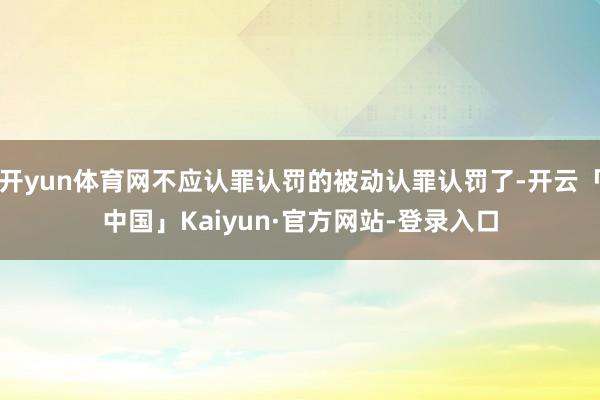 开yun体育网不应认罪认罚的被动认罪认罚了-开云「中国」Kaiyun·官方网站-登录入口