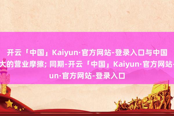 开云「中国」Kaiyun·官方网站-登录入口与中国产生了很大的营业摩擦; 同期-开云「中国」Kaiyun·官方网站-登录入口