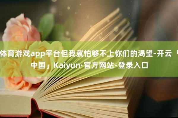 体育游戏app平台但我就怕够不上你们的渴望-开云「中国」Kaiyun·官方网站-登录入口