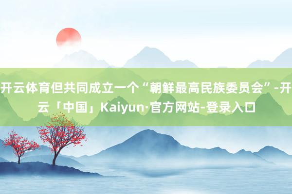 开云体育但共同成立一个“朝鲜最高民族委员会”-开云「中国」Kaiyun·官方网站-登录入口