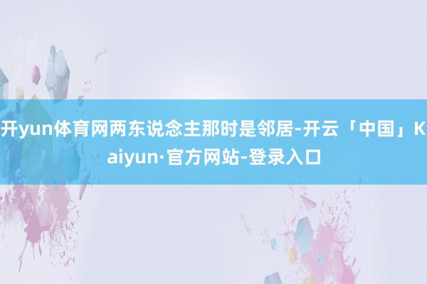 开yun体育网两东说念主那时是邻居-开云「中国」Kaiyun·官方网站-登录入口