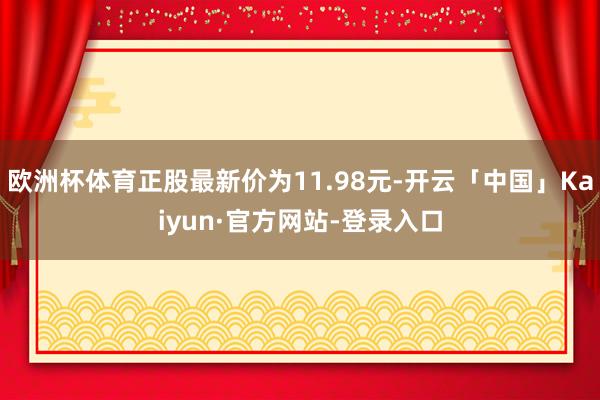 欧洲杯体育正股最新价为11.98元-开云「中国」Kaiyun·官方网站-登录入口