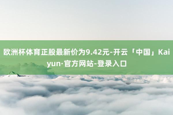 欧洲杯体育正股最新价为9.42元-开云「中国」Kaiyun·官方网站-登录入口