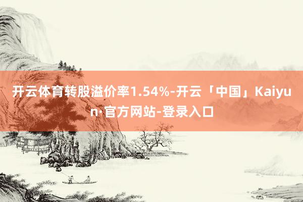 开云体育转股溢价率1.54%-开云「中国」Kaiyun·官方网站-登录入口