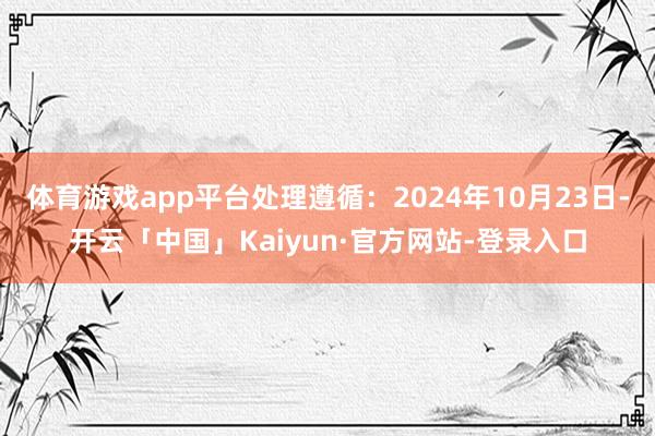 体育游戏app平台处理遵循：2024年10月23日-开云「中国」Kaiyun·官方网站-登录入口