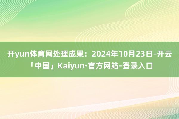 开yun体育网处理成果：2024年10月23日-开云「中国」Kaiyun·官方网站-登录入口