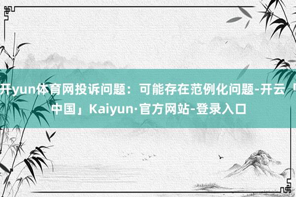 开yun体育网投诉问题：可能存在范例化问题-开云「中国」Kaiyun·官方网站-登录入口