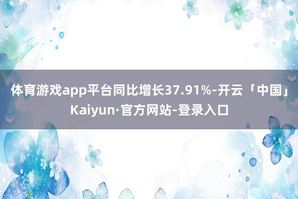 体育游戏app平台同比增长37.91%-开云「中国」Kaiyun·官方网站-登录入口