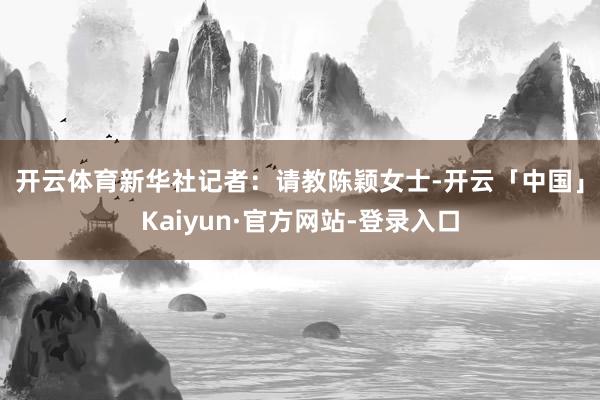 开云体育　　新华社记者：　　请教陈颖女士-开云「中国」Kaiyun·官方网站-登录入口