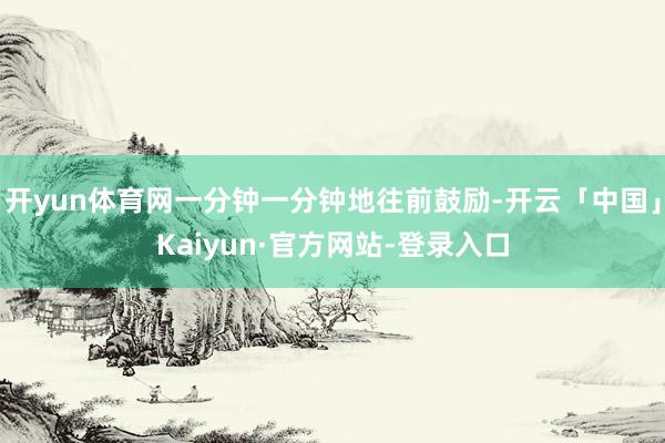 开yun体育网一分钟一分钟地往前鼓励-开云「中国」Kaiyun·官方网站-登录入口