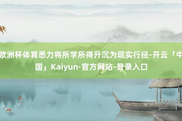 欧洲杯体育悉力将所学所得升沉为现实行径-开云「中国」Kaiyun·官方网站-登录入口