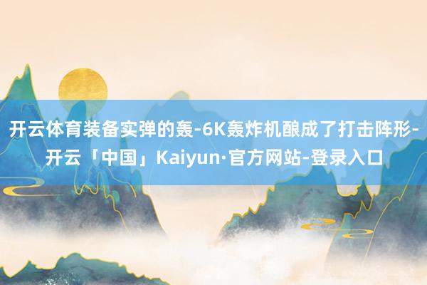 开云体育装备实弹的轰-6K轰炸机酿成了打击阵形-开云「中国」Kaiyun·官方网站-登录入口