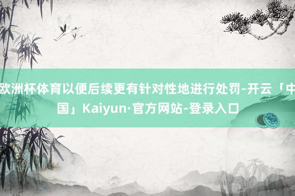 欧洲杯体育以便后续更有针对性地进行处罚-开云「中国」Kaiyun·官方网站-登录入口