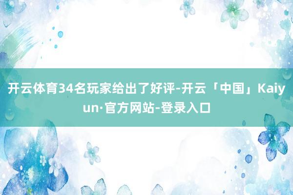 开云体育34名玩家给出了好评-开云「中国」Kaiyun·官方网站-登录入口