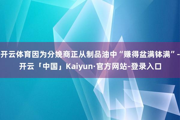 开云体育因为分娩商正从制品油中“赚得盆满钵满”-开云「中国」Kaiyun·官方网站-登录入口