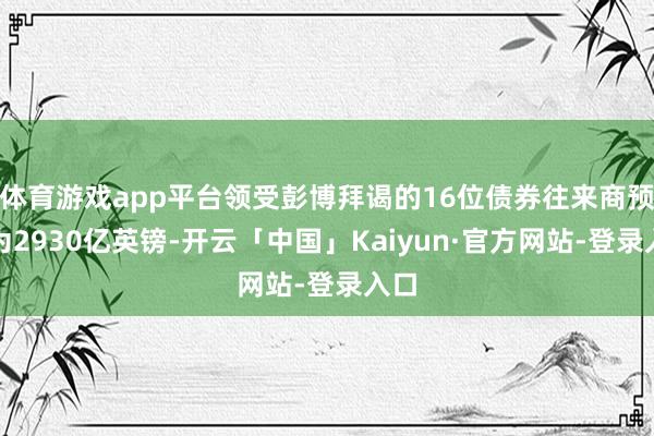 体育游戏app平台领受彭博拜谒的16位债券往来商预估为2930亿英镑-开云「中国」Kaiyun·官方网站-登录入口