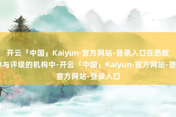 开云「中国」Kaiyun·官方网站-登录入口在悉数11家参与评级的机构中-开云「中国」Kaiyun·官方网站-登录入口