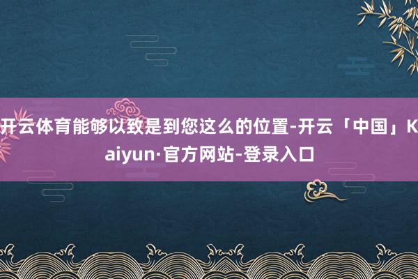 开云体育能够以致是到您这么的位置-开云「中国」Kaiyun·官方网站-登录入口