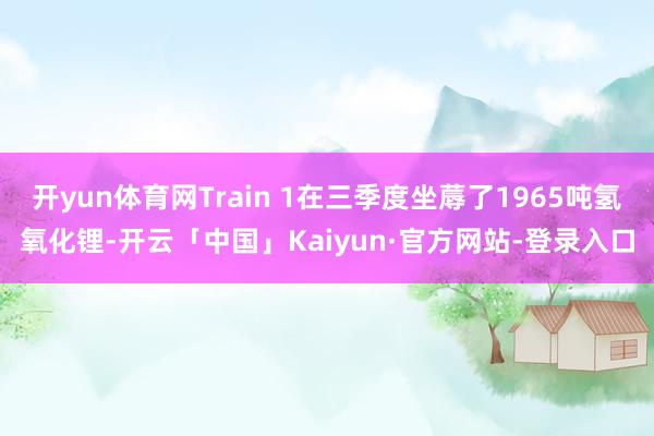 开yun体育网Train 1在三季度坐蓐了1965吨氢氧化锂-开云「中国」Kaiyun·官方网站-登录入口