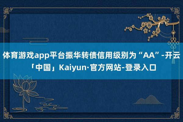 体育游戏app平台振华转债信用级别为“AA”-开云「中国」Kaiyun·官方网站-登录入口