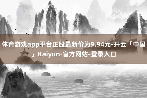 体育游戏app平台正股最新价为9.94元-开云「中国」Kaiyun·官方网站-登录入口