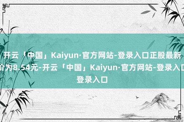 开云「中国」Kaiyun·官方网站-登录入口正股最新价为8.54元-开云「中国」Kaiyun·官方网站-登录入口