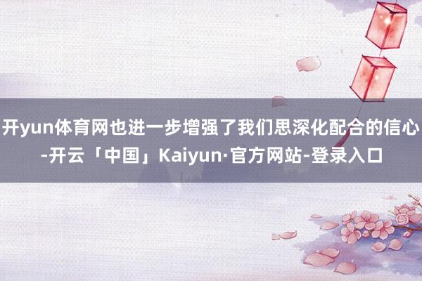 开yun体育网也进一步增强了我们思深化配合的信心-开云「中国」Kaiyun·官方网站-登录入口