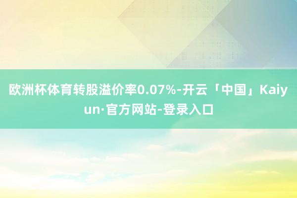 欧洲杯体育转股溢价率0.07%-开云「中国」Kaiyun·官方网站-登录入口