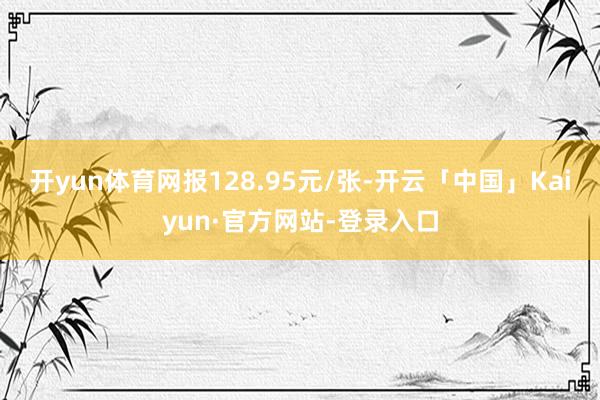 开yun体育网报128.95元/张-开云「中国」Kaiyun·官方网站-登录入口