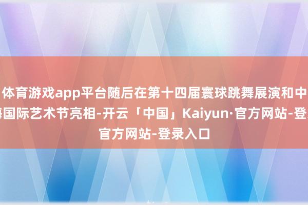 体育游戏app平台随后在第十四届寰球跳舞展演和中国上海国际艺术节亮相-开云「中国」Kaiyun·官方网站-登录入口