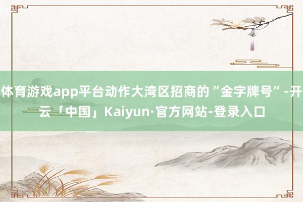 体育游戏app平台动作大湾区招商的“金字牌号”-开云「中国」Kaiyun·官方网站-登录入口