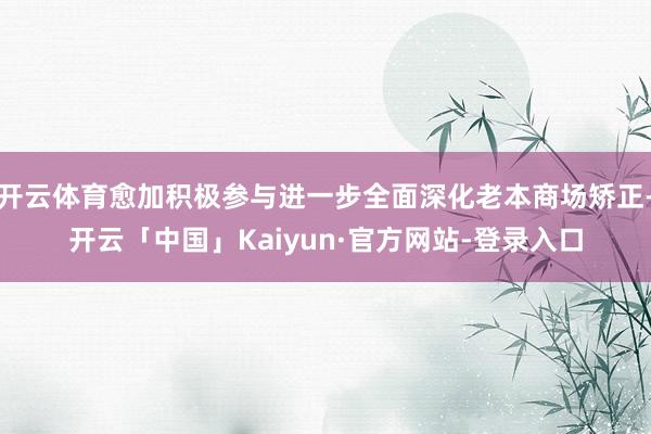 开云体育愈加积极参与进一步全面深化老本商场矫正-开云「中国」Kaiyun·官方网站-登录入口