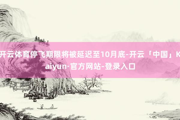 开云体育停飞期限将被延迟至10月底-开云「中国」Kaiyun·官方网站-登录入口