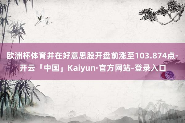 欧洲杯体育并在好意思股开盘前涨至103.874点-开云「中国」Kaiyun·官方网站-登录入口