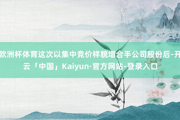 欧洲杯体育这次以集中竞价样貌增合手公司股份后-开云「中国」Kaiyun·官方网站-登录入口