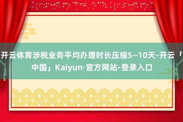 开云体育涉税业务平均办理时长压缩5—10天-开云「中国」Kaiyun·官方网站-登录入口