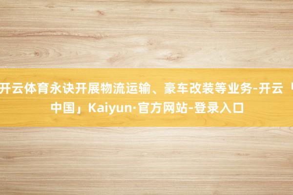 开云体育永诀开展物流运输、豪车改装等业务-开云「中国」Kaiyun·官方网站-登录入口