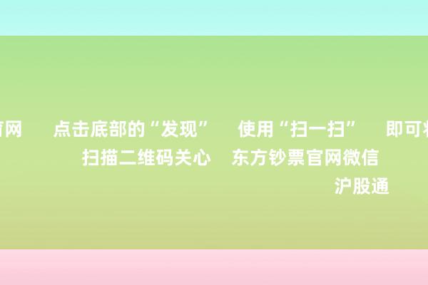 开yun体育网      点击底部的“发现”     使用“扫一扫”     即可将网页共享至一又友圈                            扫描二维码关心    东方钞票官网微信                                                                        沪股通             深股通