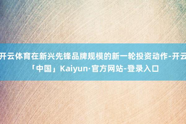 开云体育在新兴先锋品牌规模的新一轮投资动作-开云「中国」Kaiyun·官方网站-登录入口